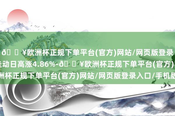 🔥欧洲杯正规下单平台(官方)网站/网页版登录入口/手机版较前一走动日高涨4.86%-🔥欧洲杯正规下单平台(官方)网站/网页版登录入口/手机版