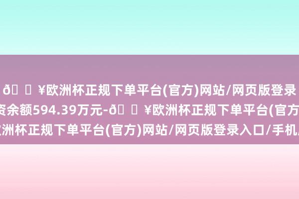 🔥欧洲杯正规下单平台(官方)网站/网页版登录入口/手机版现时融资余额594.39万元-🔥欧洲杯正规下单平台(官方)网站/网页版登录入口/手机版