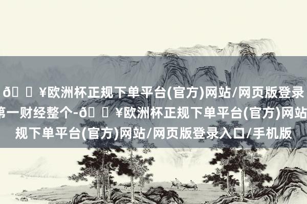 🔥欧洲杯正规下单平台(官方)网站/网页版登录入口/手机版著述权归第一财经整个-🔥欧洲杯正规下单平台(官方)网站/网页版登录入口/手机版