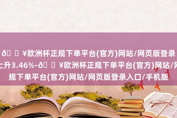 🔥欧洲杯正规下单平台(官方)网站/网页版登录入口/手机版年于今上升3.46%-🔥欧洲杯正规下单平台(官方)网站/网页版登录入口/手机版