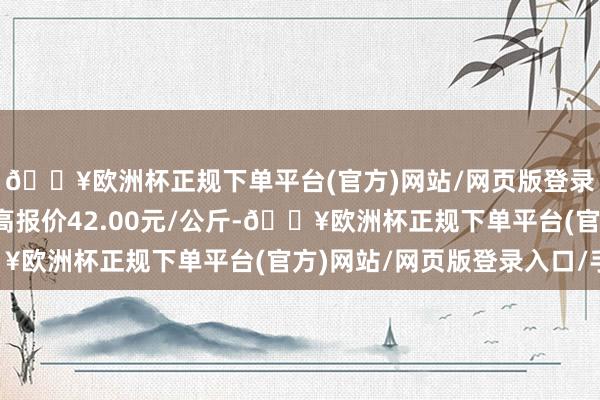 🔥欧洲杯正规下单平台(官方)网站/网页版登录入口/手机版当日最高报价42.00元/公斤-🔥欧洲杯正规下单平台(官方)网站/网页版登录入口/手机版