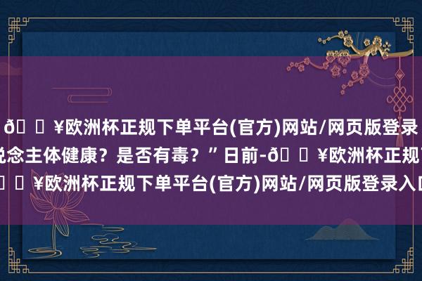 🔥欧洲杯正规下单平台(官方)网站/网页版登录入口/手机版会影响东说念主体健康？是否有毒？”日前-🔥欧洲杯正规下单平台(官方)网站/网页版登录入口/手机版