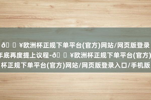 🔥欧洲杯正规下单平台(官方)网站/网页版登录入口/手机版也于客岁年底再度提上议程-🔥欧洲杯正规下单平台(官方)网站/网页版登录入口/手机版