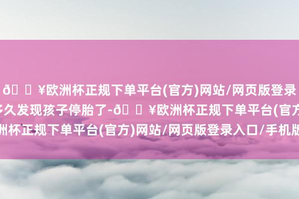 🔥欧洲杯正规下单平台(官方)网站/网页版登录入口/手机版案验：没多久发现孩子停胎了-🔥欧洲杯正规下单平台(官方)网站/网页版登录入口/手机版