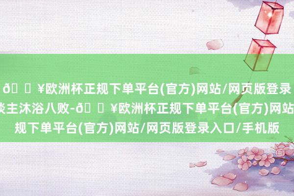 🔥欧洲杯正规下单平台(官方)网站/网页版登录入口/手机版九月生东谈主沐浴八败-🔥欧洲杯正规下单平台(官方)网站/网页版登录入口/手机版