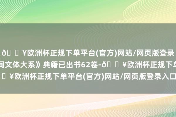 🔥欧洲杯正规下单平台(官方)网站/网页版登录入口/手机版《中国民间文体大系》典籍已出书62卷-🔥欧洲杯正规下单平台(官方)网站/网页版登录入口/手机版