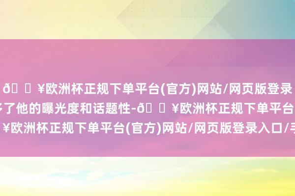 🔥欧洲杯正规下单平台(官方)网站/网页版登录入口/手机版这无疑增多了他的曝光度和话题性-🔥欧洲杯正规下单平台(官方)网站/网页版登录入口/手机版