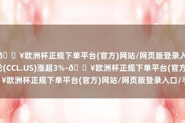 🔥欧洲杯正规下单平台(官方)网站/网页版登录入口/手机版嘉年华邮轮(CCL.US)涨超3%-🔥欧洲杯正规下单平台(官方)网站/网页版登录入口/手机版