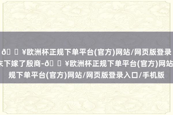 🔥欧洲杯正规下单平台(官方)网站/网页版登录入口/手机版侯玉婷终末下嫁了殷商-🔥欧洲杯正规下单平台(官方)网站/网页版登录入口/手机版