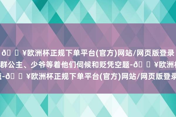 🔥欧洲杯正规下单平台(官方)网站/网页版登录入口/手机版因为上头一群公主、少爷等着他们伺候和贬凭空题-🔥欧洲杯正规下单平台(官方)网站/网页版登录入口/手机版