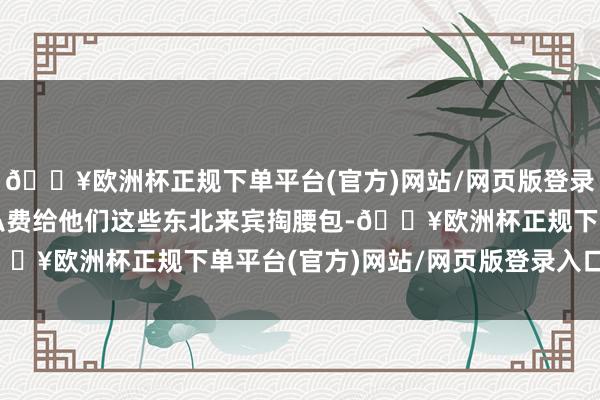 🔥欧洲杯正规下单平台(官方)网站/网页版登录入口/手机版况兼齐是私费给他们这些东北来宾掏腰包-🔥欧洲杯正规下单平台(官方)网站/网页版登录入口/手机版