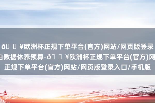 🔥欧洲杯正规下单平台(官方)网站/网页版登录入口/手机版可把柄告白数据休养预算-🔥欧洲杯正规下单平台(官方)网站/网页版登录入口/手机版