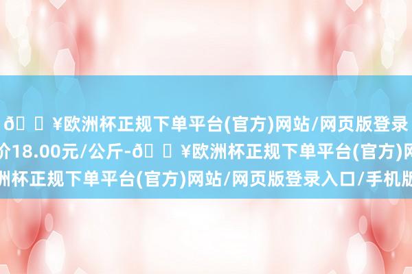 🔥欧洲杯正规下单平台(官方)网站/网页版登录入口/手机版最低报价18.00元/公斤-🔥欧洲杯正规下单平台(官方)网站/网页版登录入口/手机版