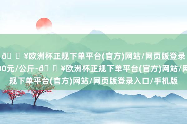 🔥欧洲杯正规下单平台(官方)网站/网页版登录入口/手机版收支3.00元/公斤-🔥欧洲杯正规下单平台(官方)网站/网页版登录入口/手机版