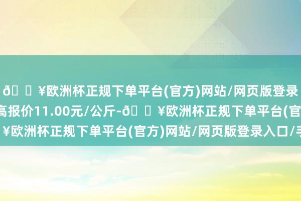 🔥欧洲杯正规下单平台(官方)网站/网页版登录入口/手机版当日最高报价11.00元/公斤-🔥欧洲杯正规下单平台(官方)网站/网页版登录入口/手机版