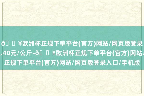 🔥欧洲杯正规下单平台(官方)网站/网页版登录入口/手机版进出18.40元/公斤-🔥欧洲杯正规下单平台(官方)网站/网页版登录入口/手机版