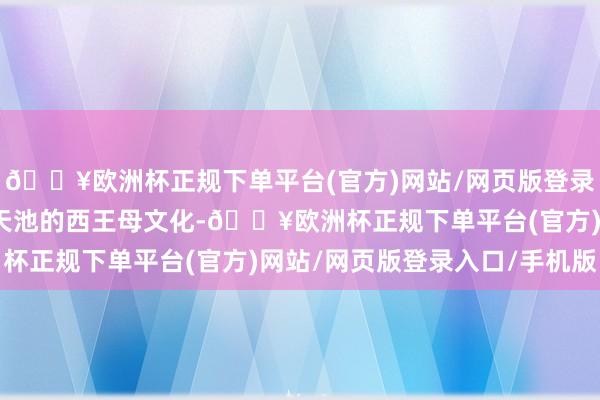 🔥欧洲杯正规下单平台(官方)网站/网页版登录入口/手机版汇注天山天池的西王母文化-🔥欧洲杯正规下单平台(官方)网站/网页版登录入口/手机版