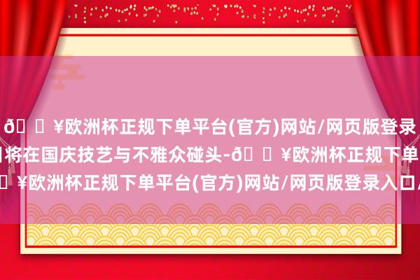 🔥欧洲杯正规下单平台(官方)网站/网页版登录入口/手机版瞻望该节目将在国庆技艺与不雅众碰头-🔥欧洲杯正规下单平台(官方)网站/网页版登录入口/手机版