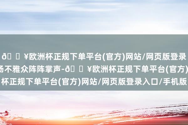 🔥欧洲杯正规下单平台(官方)网站/网页版登录入口/手机版取得了现场不雅众阵阵掌声-🔥欧洲杯正规下单平台(官方)网站/网页版登录入口/手机版