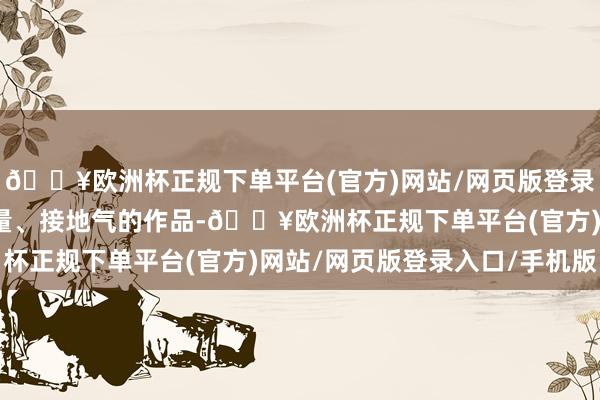 🔥欧洲杯正规下单平台(官方)网站/网页版登录入口/手机版通过有重量、接地气的作品-🔥欧洲杯正规下单平台(官方)网站/网页版登录入口/手机版