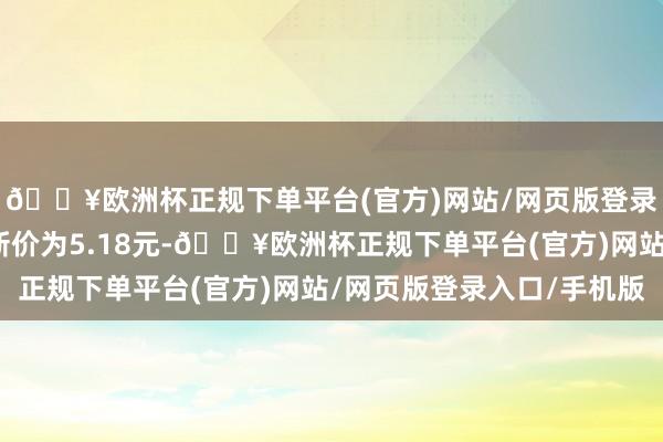 🔥欧洲杯正规下单平台(官方)网站/网页版登录入口/手机版正股最新价为5.18元-🔥欧洲杯正规下单平台(官方)网站/网页版登录入口/手机版