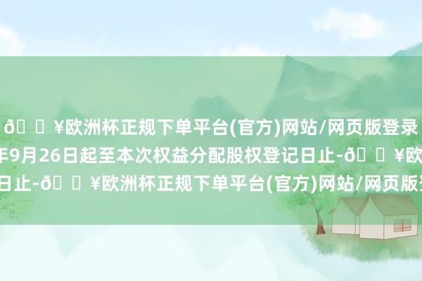 🔥欧洲杯正规下单平台(官方)网站/网页版登录入口/手机版自2024年9月26日起至本次权益分配股权登记日止-🔥欧洲杯正规下单平台(官方)网站/网页版登录入口/手机版