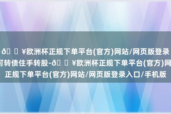 🔥欧洲杯正规下单平台(官方)网站/网页版登录入口/手机版需要公司可转债住手转股-🔥欧洲杯正规下单平台(官方)网站/网页版登录入口/手机版