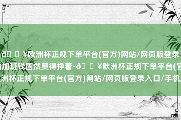 🔥欧洲杯正规下单平台(官方)网站/网页版登录入口/手机版但有免费的加班钱固然莫得挣着-🔥欧洲杯正规下单平台(官方)网站/网页版登录入口/手机版