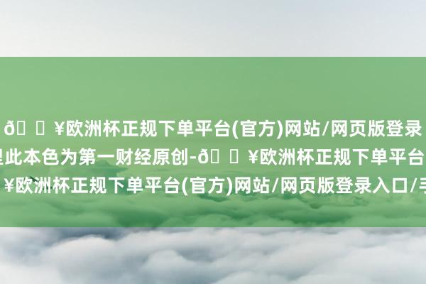 🔥欧洲杯正规下单平台(官方)网站/网页版登录入口/手机版请点击这里此本色为第一财经原创-🔥欧洲杯正规下单平台(官方)网站/网页版登录入口/手机版