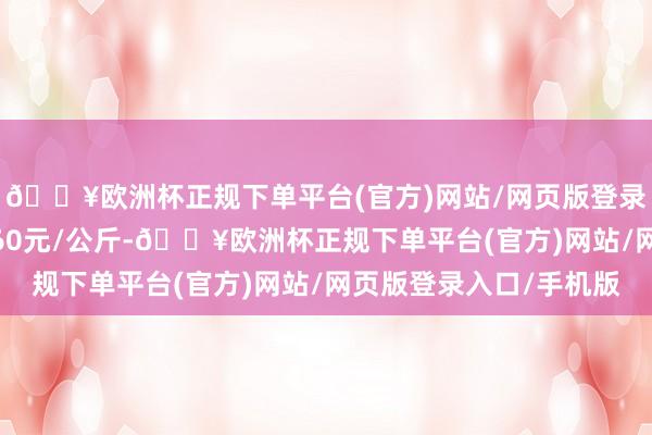 🔥欧洲杯正规下单平台(官方)网站/网页版登录入口/手机版收支6.60元/公斤-🔥欧洲杯正规下单平台(官方)网站/网页版登录入口/手机版