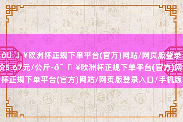 🔥欧洲杯正规下单平台(官方)网站/网页版登录入口/手机版最低报价5.67元/公斤-🔥欧洲杯正规下单平台(官方)网站/网页版登录入口/手机版