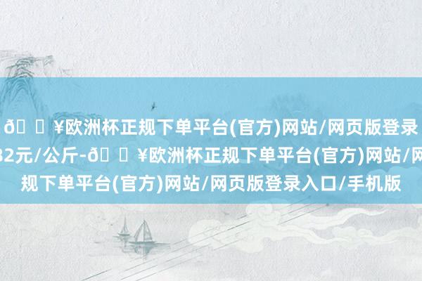 🔥欧洲杯正规下单平台(官方)网站/网页版登录入口/手机版出入1.82元/公斤-🔥欧洲杯正规下单平台(官方)网站/网页版登录入口/手机版