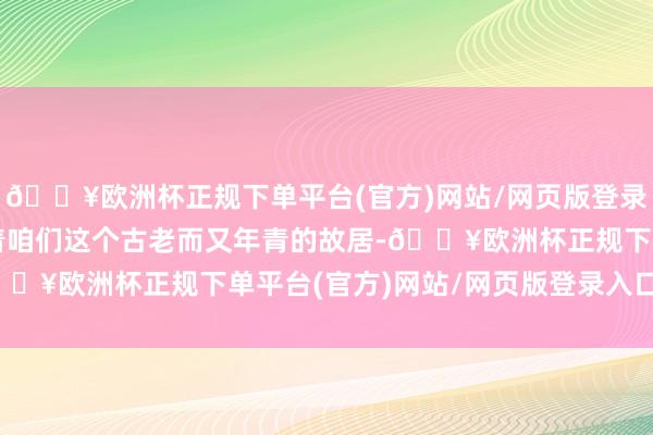 🔥欧洲杯正规下单平台(官方)网站/网页版登录入口/手机版同期渗入着咱们这个古老而又年青的故居-🔥欧洲杯正规下单平台(官方)网站/网页版登录入口/手机版