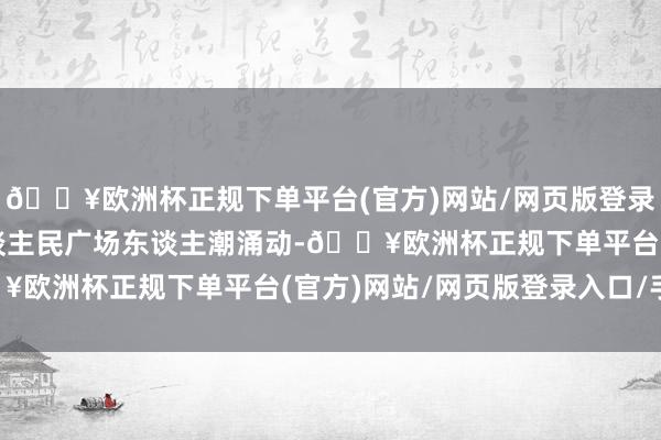 🔥欧洲杯正规下单平台(官方)网站/网页版登录入口/手机版石家庄东谈主民广场东谈主潮涌动-🔥欧洲杯正规下单平台(官方)网站/网页版登录入口/手机版