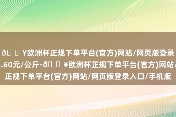 🔥欧洲杯正规下单平台(官方)网站/网页版登录入口/手机版收支14.60元/公斤-🔥欧洲杯正规下单平台(官方)网站/网页版登录入口/手机版