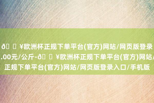 🔥欧洲杯正规下单平台(官方)网站/网页版登录入口/手机版收支22.00元/公斤-🔥欧洲杯正规下单平台(官方)网站/网页版登录入口/手机版