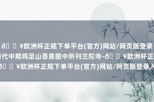 🔥欧洲杯正规下单平台(官方)网站/网页版登录入口/手机版）下图即清代中期鸡足山圣景图中所刊兰陀寺-🔥欧洲杯正规下单平台(官方)网站/网页版登录入口/手机版