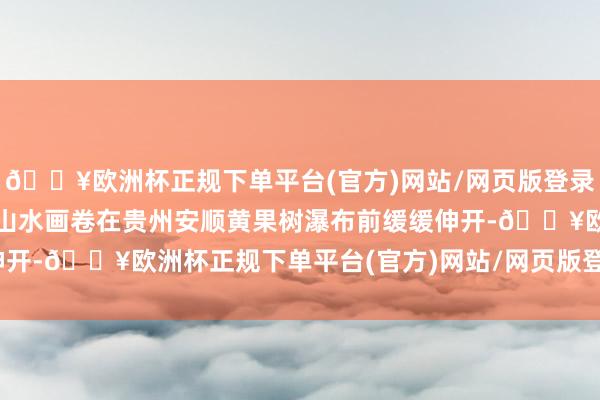 🔥欧洲杯正规下单平台(官方)网站/网页版登录入口/手机版一幅流动的山水画卷在贵州安顺黄果树瀑布前缓缓伸开-🔥欧洲杯正规下单平台(官方)网站/网页版登录入口/手机版