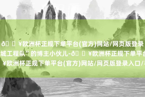 🔥欧洲杯正规下单平台(官方)网站/网页版登录入口/手机版网名叫“p城工程队”的博主小伙儿-🔥欧洲杯正规下单平台(官方)网站/网页版登录入口/手机版