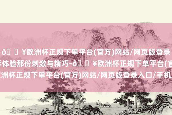 🔥欧洲杯正规下单平台(官方)网站/网页版登录入口/手机版念念要切形体验那份刺激与精巧-🔥欧洲杯正规下单平台(官方)网站/网页版登录入口/手机版