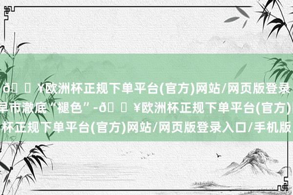 🔥欧洲杯正规下单平台(官方)网站/网页版登录入口/手机版让这里的早市澈底“褪色”-🔥欧洲杯正规下单平台(官方)网站/网页版登录入口/手机版