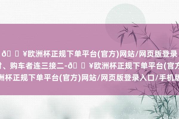 🔥欧洲杯正规下单平台(官方)网站/网页版登录入口/手机版看车、商讨、购车者连三接二-🔥欧洲杯正规下单平台(官方)网站/网页版登录入口/手机版