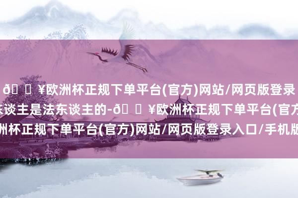 🔥欧洲杯正规下单平台(官方)网站/网页版登录入口/手机版提议异议东谈主是法东谈主的-🔥欧洲杯正规下单平台(官方)网站/网页版登录入口/手机版