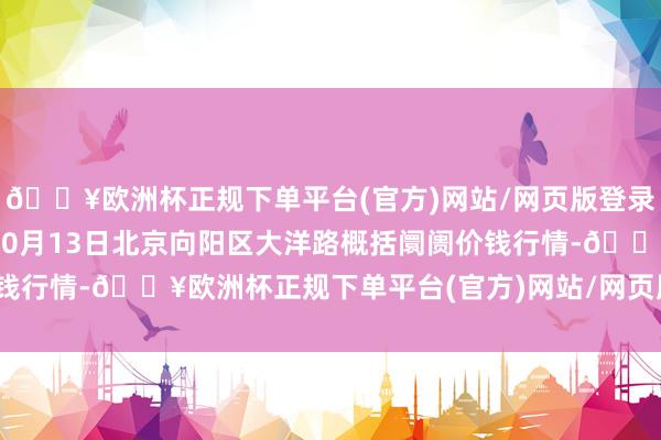 🔥欧洲杯正规下单平台(官方)网站/网页版登录入口/手机版2024年10月13日北京向阳区大洋路概括阛阓价钱行情-🔥欧洲杯正规下单平台(官方)网站/网页版登录入口/手机版