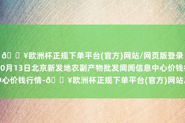 🔥欧洲杯正规下单平台(官方)网站/网页版登录入口/手机版2024年10月13日北京新发地农副产物批发阛阓信息中心价钱行情-🔥欧洲杯正规下单平台(官方)网站/网页版登录入口/手机版