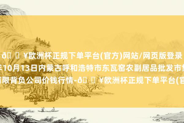 🔥欧洲杯正规下单平台(官方)网站/网页版登录入口/手机版2024年10月13日内蒙古呼和浩特市东瓦窑农副居品批发市集有限背负公司价钱行情-🔥欧洲杯正规下单平台(官方)网站/网页版登录入口/手机版