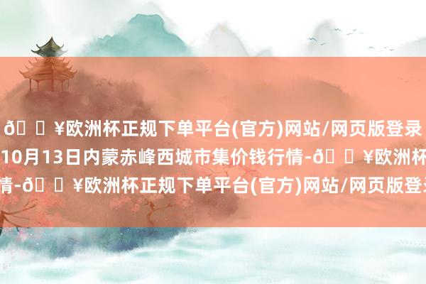 🔥欧洲杯正规下单平台(官方)网站/网页版登录入口/手机版2024年10月13日内蒙赤峰西城市集价钱行情-🔥欧洲杯正规下单平台(官方)网站/网页版登录入口/手机版