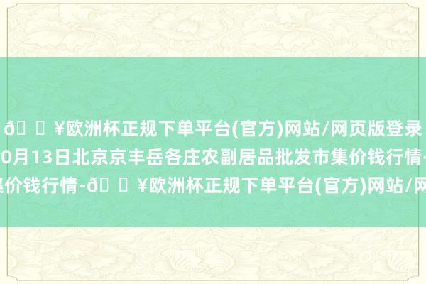 🔥欧洲杯正规下单平台(官方)网站/网页版登录入口/手机版2024年10月13日北京京丰岳各庄农副居品批发市集价钱行情-🔥欧洲杯正规下单平台(官方)网站/网页版登录入口/手机版