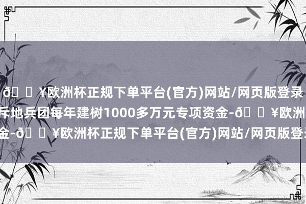 🔥欧洲杯正规下单平台(官方)网站/网页版登录入口/手机版新疆生产斥地兵团每年建树1000多万元专项资金-🔥欧洲杯正规下单平台(官方)网站/网页版登录入口/手机版