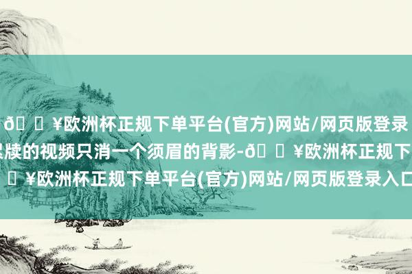 🔥欧洲杯正规下单平台(官方)网站/网页版登录入口/手机版这段连篇累牍的视频只消一个须眉的背影-🔥欧洲杯正规下单平台(官方)网站/网页版登录入口/手机版